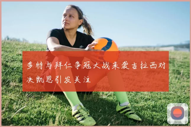 多特与拜仁争冠大战来袭吉拉西对决凯恩引发关注