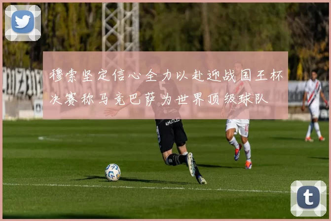 穆索坚定信心全力以赴迎战国王杯决赛称马竞巴萨为世界顶级球队