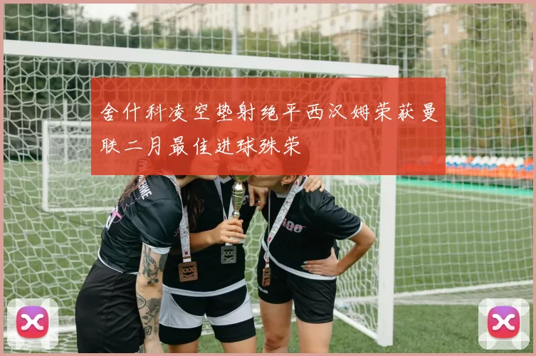 舍什科凌空垫射绝平西汉姆荣获曼联二月最佳进球殊荣