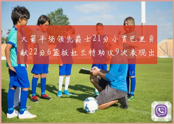 火箭半场领先爵士21分小贾巴里贡献22分6篮板杜兰特助攻9次表现出色