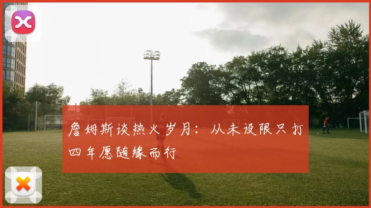 詹姆斯谈热火岁月：从未设限只打四年愿随缘而行