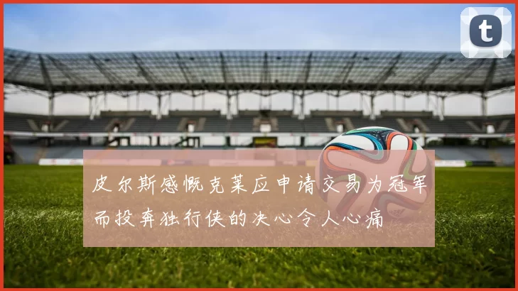 皮尔斯感慨克莱应申请交易为冠军而投奔独行侠的决心令人心痛