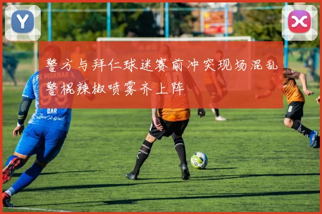 警方与拜仁球迷赛前冲突现场混乱警棍辣椒喷雾齐上阵