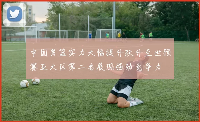中国男篮实力大幅提升跃升至世预赛亚大区第二名展现强劲竞争力