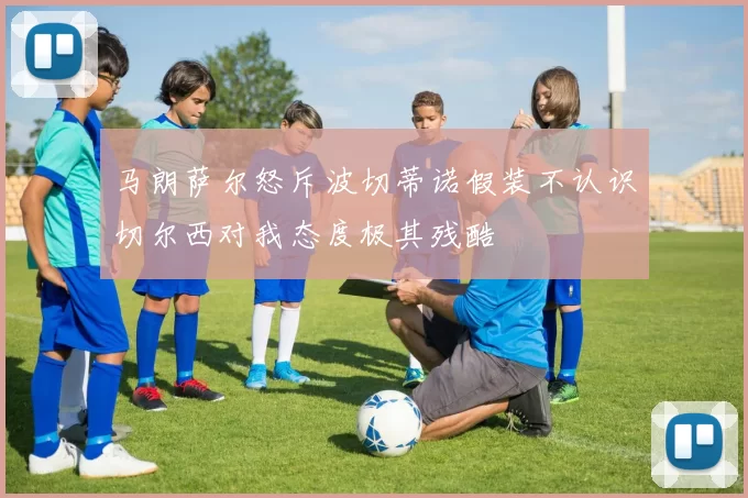 马朗萨尔怒斥波切蒂诺假装不认识切尔西对我态度极其残酷