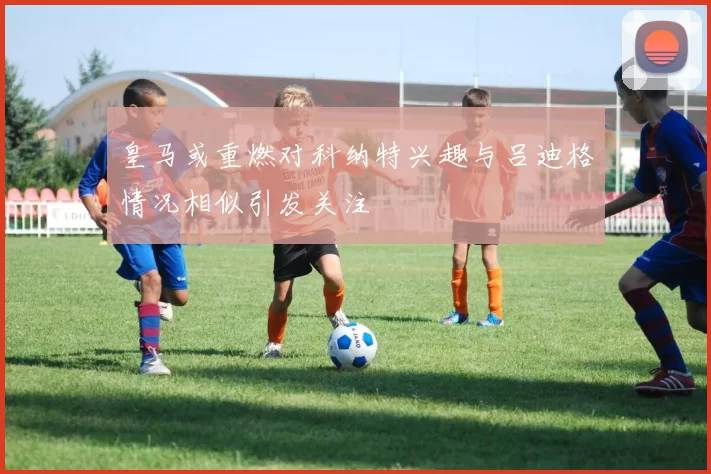 皇马或重燃对科纳特兴趣与吕迪格情况相似引发关注