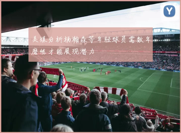 美媒分析杨瀚森等年轻球员需数年磨练才能展现潜力