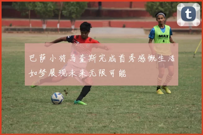 巴萨小将马奎斯完成首秀感慨生活如梦展现未来无限可能
