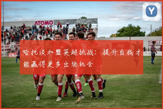 哈托谈加盟英超挑战：提升自我才能赢得更多出场机会
