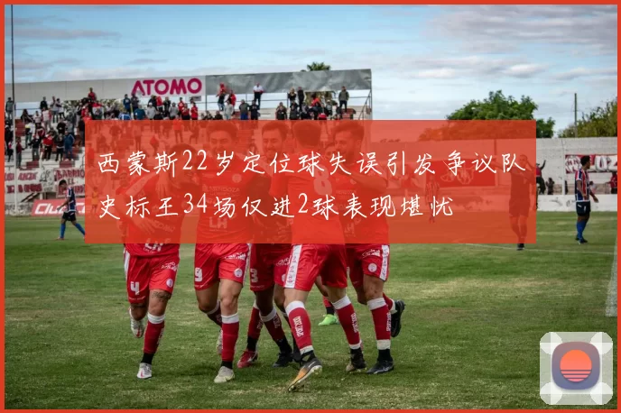 西蒙斯22岁定位球失误引发争议队史标王34场仅进2球表现堪忧
