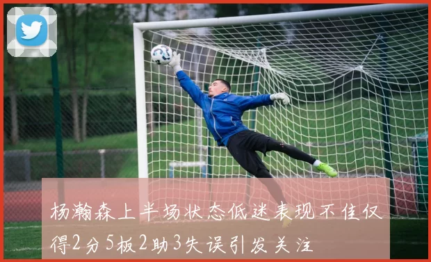 杨瀚森上半场状态低迷表现不佳仅得2分5板2助3失误引发关注