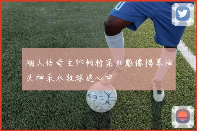 湖人传奇主帅帕特莱利雕像揭幕油头神采永驻球迷心中