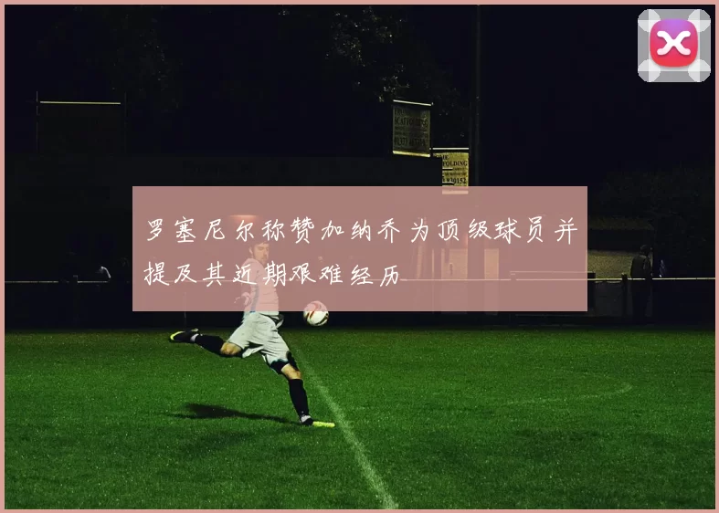 罗塞尼尔称赞加纳乔为顶级球员并提及其近期艰难经历