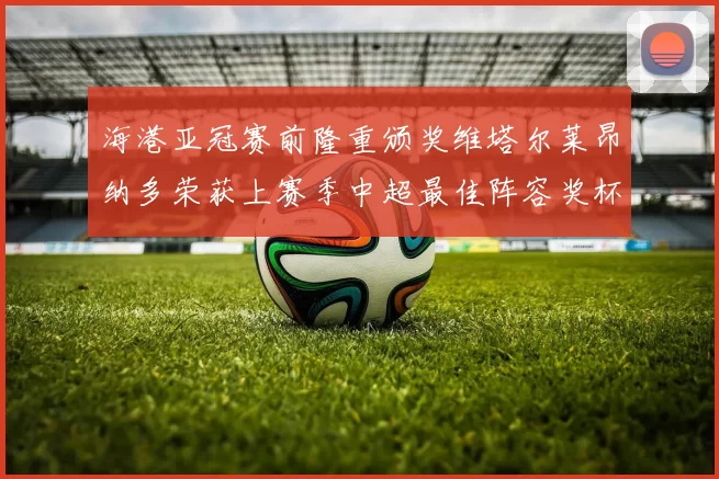 海港亚冠赛前隆重颁奖维塔尔莱昂纳多荣获上赛季中超最佳阵容奖杯