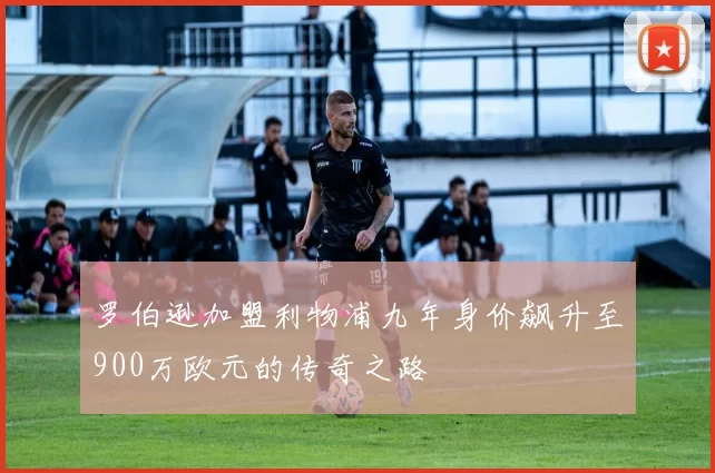 罗伯逊加盟利物浦九年身价飙升至900万欧元的传奇之路