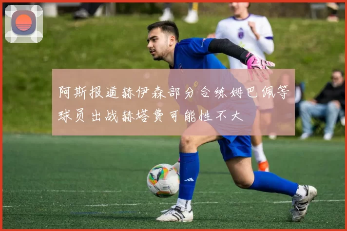 阿斯报道赫伊森部分合练姆巴佩等球员出战赫塔费可能性不大