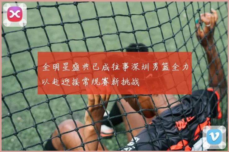 全明星盛典已成往事深圳男篮全力以赴迎接常规赛新挑战