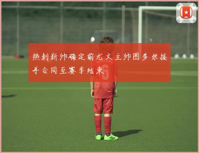 热刺新帅确定前尤文主帅图多尔接手合同至赛季结束