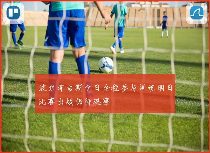 波尔津吉斯今日全程参与训练明日比赛出战仍待观察