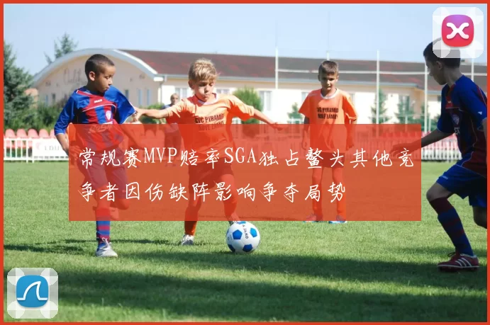 常规赛MVP赔率SGA独占鳌头其他竞争者因伤缺阵影响争夺局势