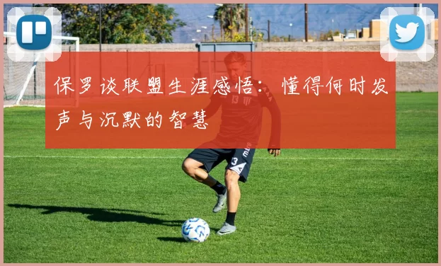保罗谈联盟生涯感悟：懂得何时发声与沉默的智慧