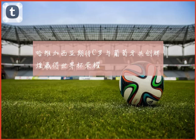 哈维加西亚期待C罗与葡萄牙共创辉煌赢得世界杯荣耀