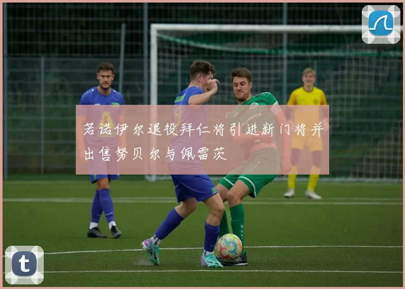 若诺伊尔退役拜仁将引进新门将并出售努贝尔与佩雷茨