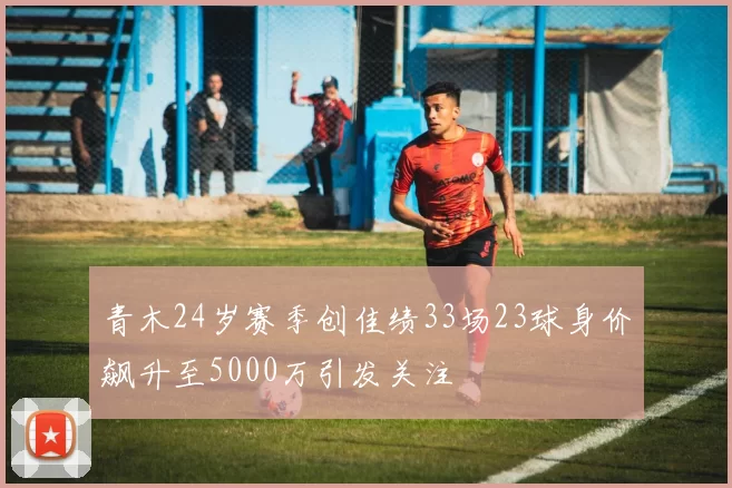 青木24岁赛季创佳绩33场23球身价飙升至5000万引发关注