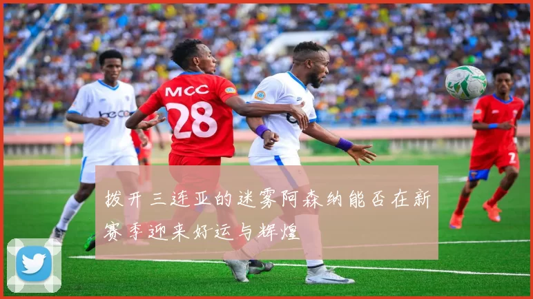 拨开三连亚的迷雾阿森纳能否在新赛季迎来好运与辉煌