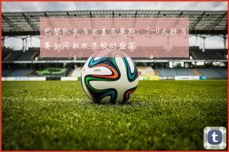 巴黎队长马尔基尼奥斯：5-0大胜马赛如同狂欢节般的盛宴