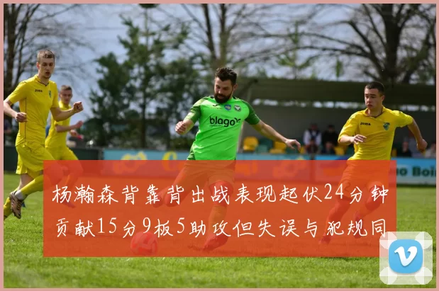 杨瀚森背靠背出战表现起伏24分钟贡献15分9板5助攻但失误与犯规同样引人关注