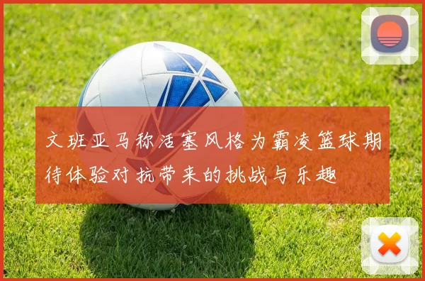 文班亚马称活塞风格为霸凌篮球期待体验对抗带来的挑战与乐趣