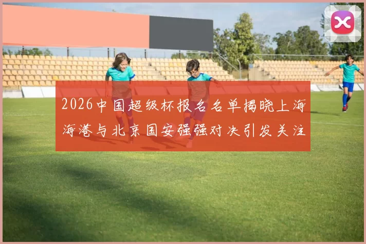 2026中国超级杯报名名单揭晓上海海港与北京国安强强对决引发关注