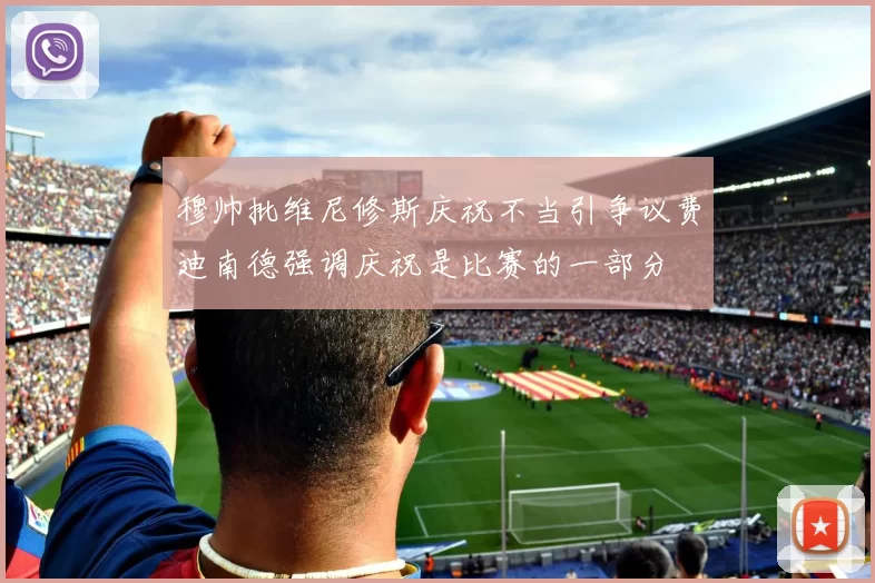 穆帅批维尼修斯庆祝不当引争议费迪南德强调庆祝是比赛的一部分